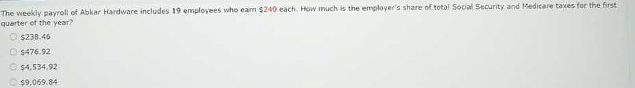 The weekly payroll of Abkar Hardware includes 19 employees who earn $240 each. How much is the employer's share of total Social Security and Medicare taxes for the first
quarter of the year?
$238.46
$476.92
$4,534.92
$9,069.84