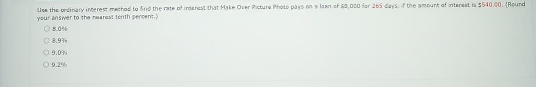 Use the ordinary interest method to find the rate of interest that Make Over Picture Photo pays on a loan of $8,000 for 265 days, if the amount of interest is $540.00. (Round
your answer to the nearest tenth percent.)
O 8.0%
O 8.9%
O 9.0%
O 9.2%