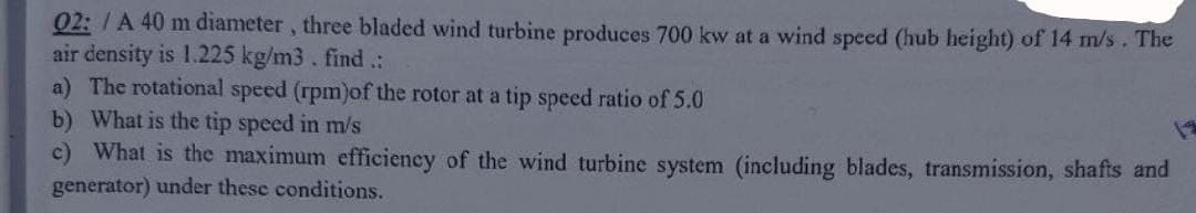 02: /A 40 m diameter, three bladed wind turbine produces 700 kw at a wind speed (hub height) of 14 m/s. The
air density is 1.225 kg/m3. find.:
a) The rotational speed (rpm)of the rotor at a tip speed ratio of 5.0
b) What is the tip speed in m/s
c) What is the maximum efficiency of the wind turbine system (including blades, transmission, shafts and
generator) under these conditions.