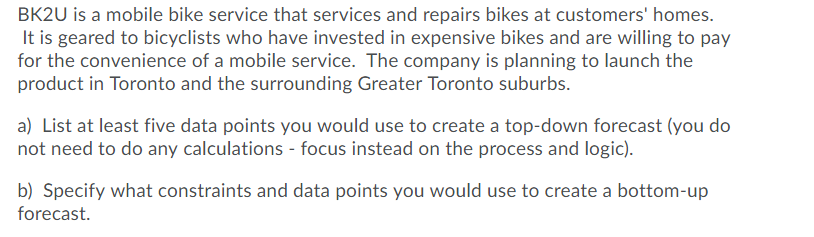 BK2U is a mobile bike service that services and repairs bikes at customers' homes.
It is geared to bicyclists who have invested in expensive bikes and are willing to pay
for the convenience of a mobile service. The company is planning to launch the
product in Toronto and the surrounding Greater Toronto suburbs.
a) List at least five data points you would use to create a top-down forecast (you do
not need to do any calculations - focus instead on the process and logic).
b) Specify what constraints and data points you would use to create a bottom-up
forecast.
