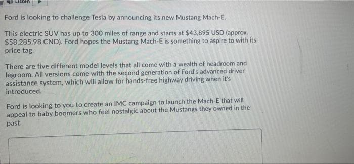 ten
Ford is looking to challenge Tesla by announcing its new Mustang Mach-E.
This electric SUV has up to 300 miles of range and starts at $43,895 USD (approx.
$58,285.98 CND). Ford hopes the Mustang Mach-E is something to aspire to with its
price tag.
There are five different model levels that all come with a wealth of headroom and
legroom. All versions come with the second generation of Ford's advanced driver
assistance system, which will allow for hands-free highway driving when it's
introduced.
Ford is looking to you to create an IMC campaign to launch the Mach-E that will
appeal to baby boomers who feel nostalgic about the Mustangs they owned in the
past.
