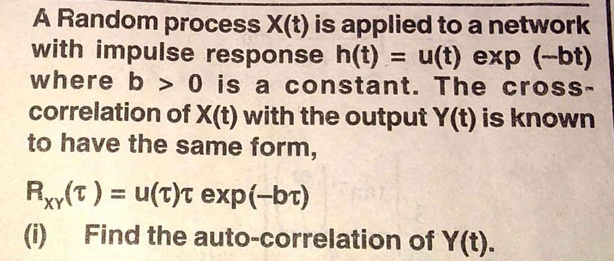 A Random process X(t) is applied to a network
with impulse response h(t) = u(t) exp (-bt)
where b > 0 is a constant. The cross-
correlation of X(t) with the output Y(t) is known
to have the same form,
Ryy(t) = u(t)t exp(-bt)
(i)
Find the auto-correlation of Y(t).
