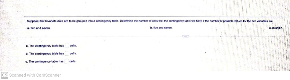 Suppose that bivariate data are to be grouped into a contingency table. Determine the number of cells that the contingency table will have if the number of possible values for the two variables are
b. five and seven.
a. two and seven
a. The contingency table has
b. The contingency table has
c. The contingency table has
CS Scanned with CamScanner
cells.
***
c. m and n.