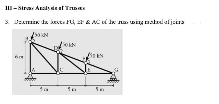 III – Stress Analysis of Trusses
3. Determine the forces FG, EF & AC of the truss using method of joints.
50 kN
B
50 kN
D
6 m
50 kN
F
E
5 m
5 m
5 m
