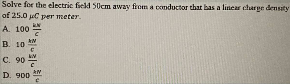 Solve for the electric field 50cm away from a conductor that has a linear charge density
of 25.0 µC per meter.
kN
A. 100
C
kN
В. 10
C
kN
С. 90
kN
D. 900
