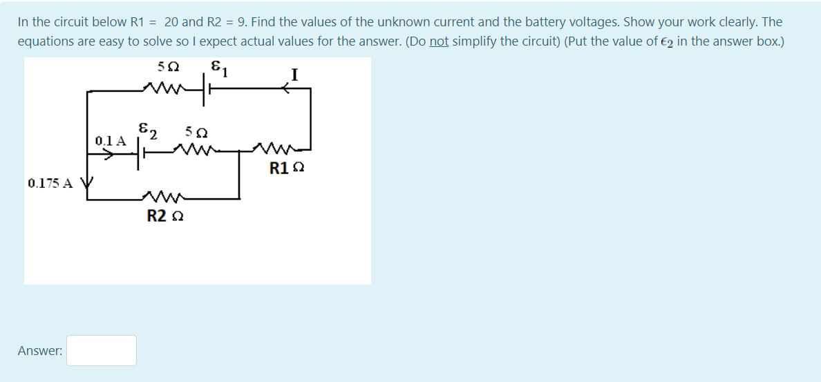 In the circuit below R1 = 20 and R2 = 9. Find the values of the unknown current and the battery voltages. Show your work clearly. The
equations are easy to solve so I expect actual values for the answer. (Do not simplify the circuit) (Put the value of €2 in the answer box.)
81
62
0.1 A
R1Q
0.175 A V
R2 0
Answer:
