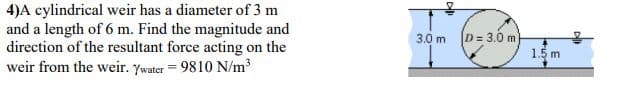 4)A cylindrical weir has a diameter of 3 m
and a length of 6 m. Find the magnitude and
direction of the resultant force acting on the
weir from the weir. Ywater = 9810 N/m³
3.0 m
D = 3.0 m
1.5 m

