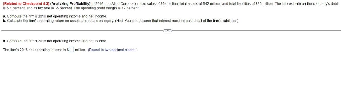 (Related to Checkpoint 4.3) (Analyzing Profitability) In 2016, the Allen Corporation had sales of $64 million, total assets of $42 million, and total liabilities of $25 million. The interest rate on the company's debt
is 6.1 percent, and its tax rate is 35 percent. The operating profit margin is 12 percent.
a. Compute the firm's 2016 net operating income and net income.
b. Calculate the firm's operating return on assets and return on equity. (Hint: You can assume that interest must be paid on all of the firm's liabilities.)
a. Compute the firm's 2016 net operating income and net income.
The firm's 2016 net operating income is $☐ million. (Round to two decimal places.)