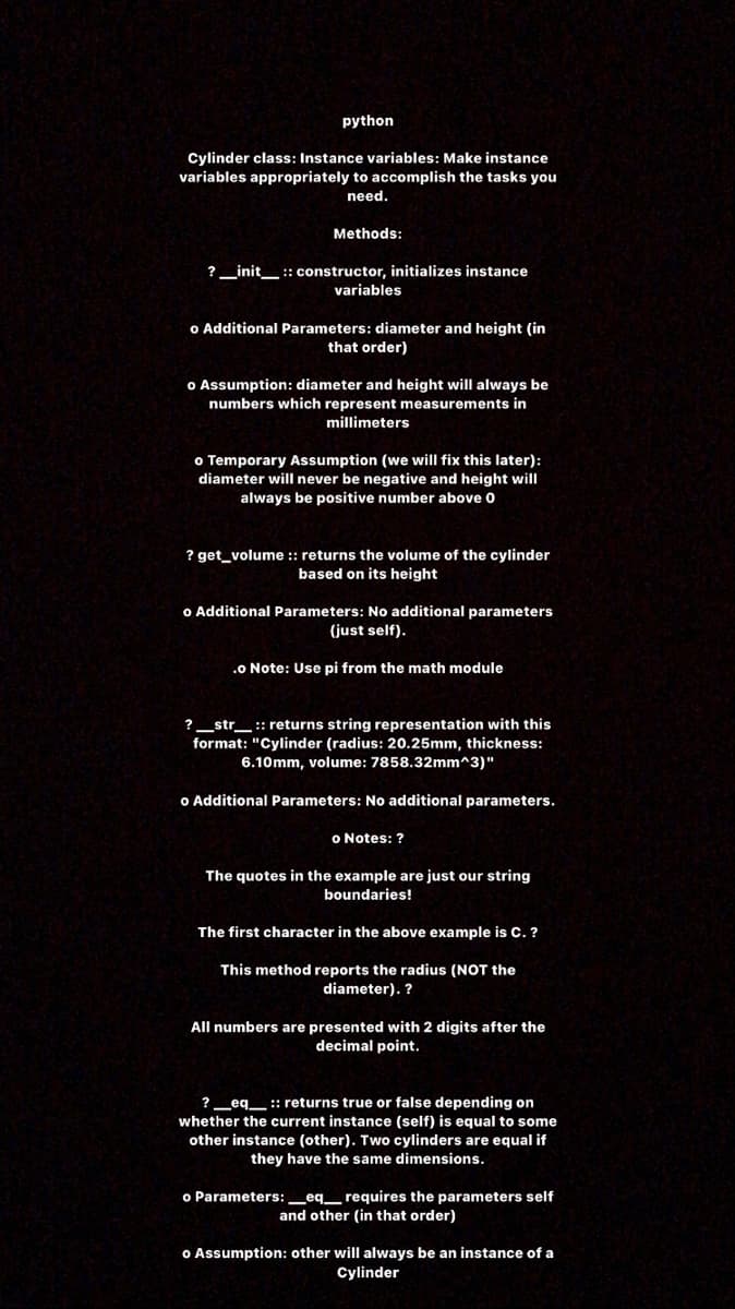 python
Cylinder class: Instance variables: Make instance
variables appropriately to accomplish the tasks you
need.
Methods:
?_init_ :: constructor, initializes instance
variables
o Additional Parameters: diameter and height (in
that order)
o Assumption: diameter and height will always be
numbers which represent measurements in
millimeters
o Temporary Assumption (we will fix this later):
diameter will never be negative and height wilI
always be positive number above o
? get_volume : returns the volume of the cylinder
based on its height
o Additional Parameters: No additional parameters
(just self).
.0 Note: Use pi from the math module
?_str__ :: returns string representation with this
format: "Cylinder (radius: 20.25mm, thickness:
6.10mm, volume: 7858.32mm^3)"
o Additional Parameters: No additional parameters.
o Notes: ?
The quotes in the example are just our string
boundaries!
The first character in the above example is C. ?
This method reports the radius (NOT the
diameter). ?
All numbers are presented with 2 digits after the
decimal point.
? _eq__ :: returns true or false depending on
whether the current instance (self) is equal to some
other instance (other). Two cylinders are equal if
they have the same dimensions.
o Parameters:_eq_requires the parameters self
and other (in that order)
o Assumption: other will always be an instance of a
Cylinder
