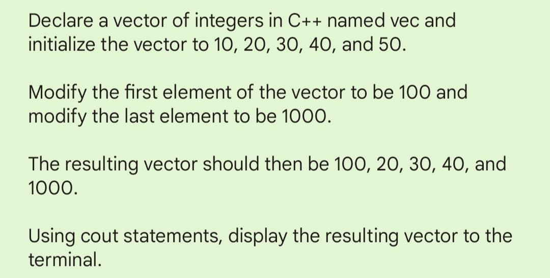 Declare a vector of integers in C++ named vec and
initialize the vector to 10, 20, 30, 40, and 50.
Modify the first element of the vector to be 100 and
modify the last element to be 1000.
The resulting vector should then be 100, 20, 30, 40, and
1000.
Using cout statements, display the resulting vector to the
terminal.