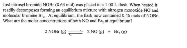 Just nitrosyl bromide NOBR (0.64 mol) was placed in a 1.00 L flask. When heated it
readily decomposes forming an equilibrium mixture with nitrogen monoxide NO and
molecular bromine Br,. At equilibrium, the flask now contained 0.46 mols of NOB..
What are the molar concentrations of both NO and Br, at equilibrium?
2 NOB1 (g)
2 NO (g) + Br, (g)
