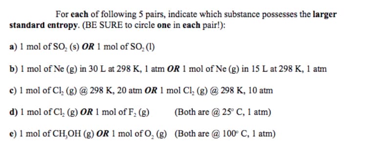 For each of following 5 pairs, indicate which substance possesses the larger
standard entropy. (BE SURE to circle one in each pair!):
a) 1 mol of SO, (s) OR 1 mol of SO (1)
b) 1 mol of Ne (g) in 30 L at 298 K, 1 atm OR 1 mol of Ne (g) in 15 L at 298 K, 1 atm
c) 1 mol of Cl, (g) @ 298 K, 20 atm OR 1 mol Cl, (g) @ 298 K, 10 atm
d) 1 mol of Cl, (g) OR 1 mol of F, (g)
(Both are @ 25° C, 1 atm)
e) 1 mol of CH,OH (g) OR 1 mol of O, (g) (Both are @ 100° C, 1 atm)
