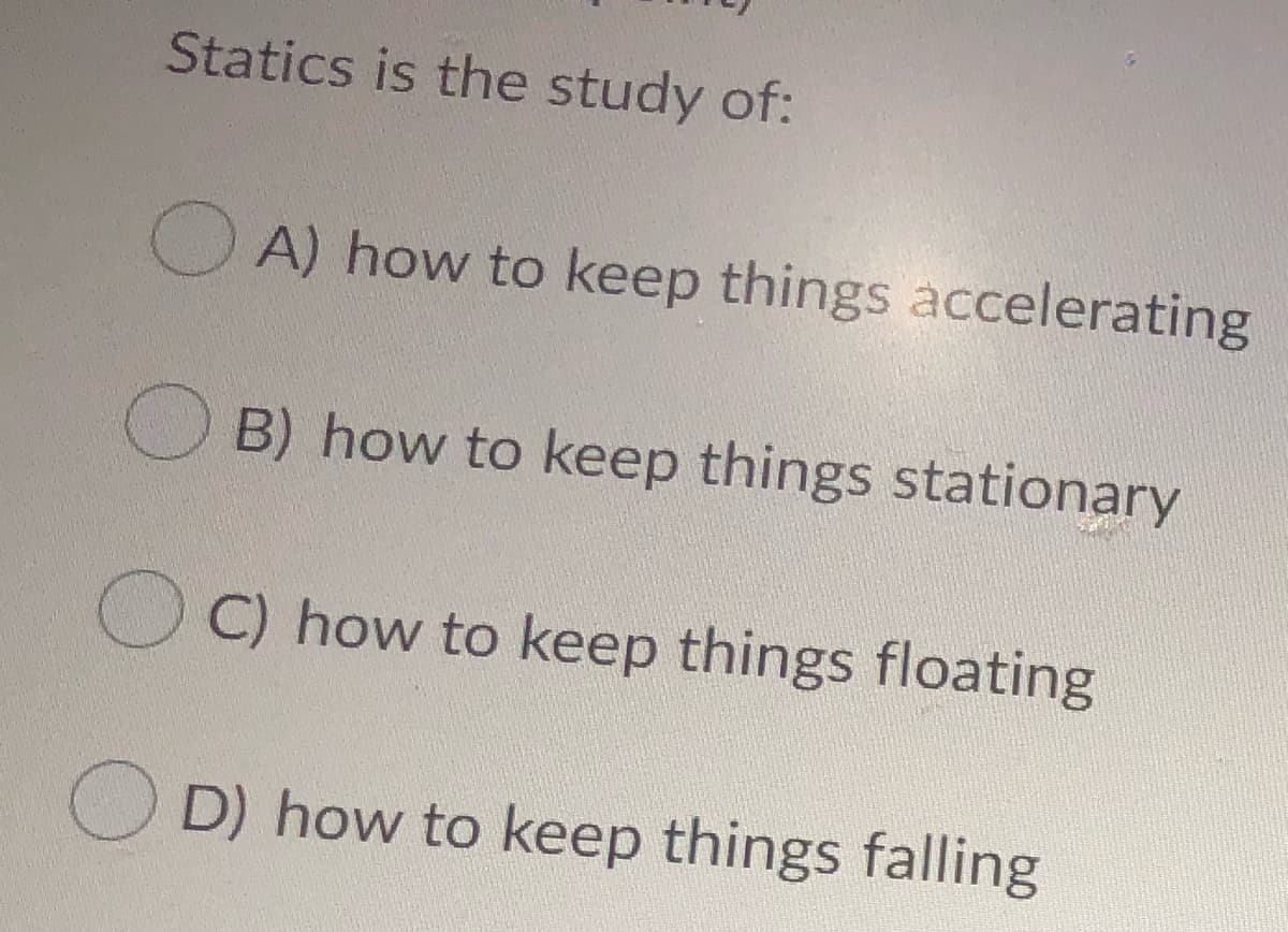 Statics is the study of:
O A) how to keep things accelerating
B) how to keep things stationary
O C) how to keep things floating
O D) how to keep things falling
