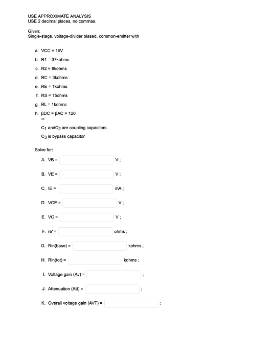 USE APPROXIMATE ANALYSIS
USE 2 decimal places, no commas.
Given:
Single-stage, voltage-divider biased, common-emitter with
a. VCC - 16V
b. R1 = 37kohms
c. R2 = 8kohms
d. RC = 3kohms
e. RE = 1kohms
1. RS = 15ohms
g. RL= 1kohms
h. BDC - BAC = 120
C1 andC2 are coupling capacitors.
C3 is bypass capacitor
Solve for:
A VB =
v:
B. VE =
v:
C. IE =
mA:
D. VCE=
v:
E. VC
v;
F. re'=
ohms:
G. Rin(base)
kohms:
H. Rin(tot)=
kohms;
I. Voltage gain (Av) =
J. Attenuation (Att)=
K. Overall voltage gain (AVT)=
V.
