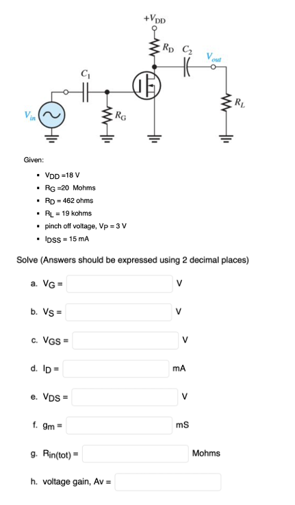 +VpD
Rp C2
Vout
RL
Vin
RG
Given:
VDD =18 V
• RG =20 Mohms
• Rp = 462 ohms
• RL = 19 kohms
pinch off voltage, Vp = 3 V
• Ioss = 15 mA
Solve (Answers should be expressed using 2 decimal places)
a. VG =
V
b. Vs =
V
c. VGS =
V
d. ID =
e. VDs =
f. gm =
ms
g. Rin(tot) =
Mohms
h. voltage gain, Av =
>

