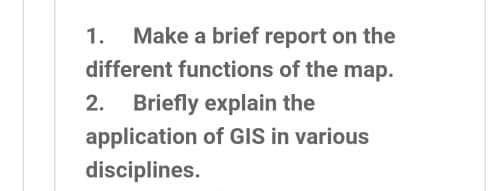 Make a brief report on the
different functions of the map.
1.
2. Briefly explain the
application of GIS in various
disciplines.
