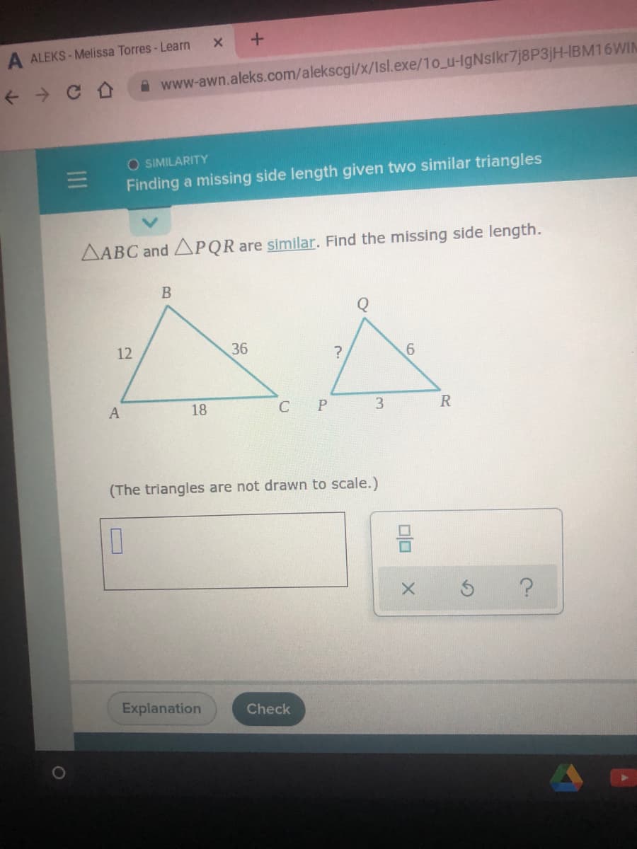 A ALEKS - Melissa Torres - Learn
A www-awn.aleks.com/alekscgi/x/lsl.exe/1o_u-IgNslkr7j8P3jH-IBM16WIN
O SIMILARITY
Finding a missing side length given two similar triangles
AABC and PQR are similar. Find the missing side length.
12
36
A
18
C
3
(The triangles are not drawn to scale.)
Explanation
Check
