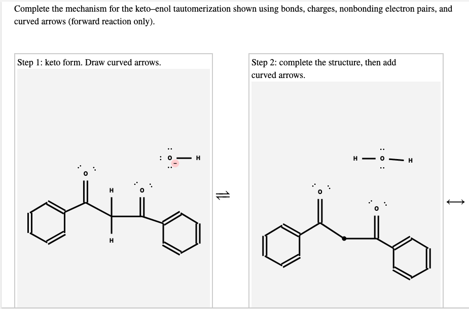 Complete the mechanism for the keto-enol tautomerization shown using bonds, charges, nonbonding electron pairs, and
curved arrows (forward reaction only).
Step 1: keto form. Draw curved arrows.
Step 2: complete the structure, then add
curved arrows.
н —
H
H
H
H
: o :
