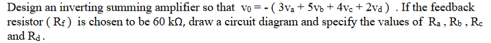 Design an inverting summing amplifier so that vo = -( 3v₁ + 5vb + 4vc + 2va) . If the feedback
resistor (RF) is chosen to be 60 kn, draw a circuit diagram and specify the values of Ra, Rb, Rc
and Rd.