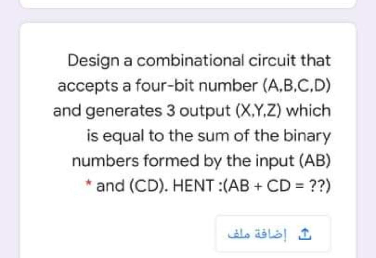 Design a combinational circuit that
accepts a four-bit number (A,B,C,D)
and generates 3 output (X,Y,Z) which
is equal to the sum of the binary
numbers formed by the input (AB)
* and (CD). HENT :(AB + CD = ??)
إضافة ملف
