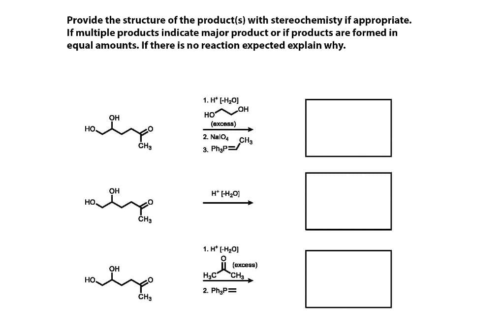 Provide the structure of the product(s) with stereochemisty if appropriate.
If multiple products indicate major product or if products are formed in
equal amounts. If there is no reaction expected explain why.
1. H* [-H20]
OH
HO
(вхсеs)
он
но
2. NalO4
CH3
3. Ph3P=/
он
H* [-H20]
но.
CHa
1. H* (-H20]
(еxcess)
at
OH
H3C
CH3
но.
2. Ph3P=
