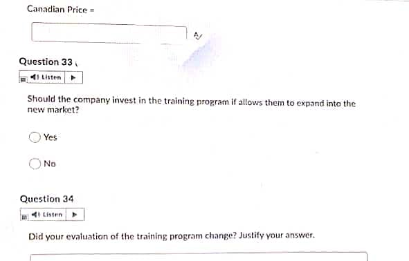Canadian Price =
Question 33
41 Listen
Should the company invest in the training program if allows them to expand into the
new market?
Yes
No
Question 34
4I Listen
Did your evaluation of the training program change? Justify your answer.
