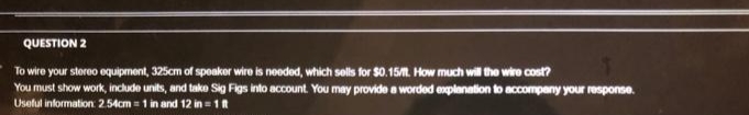 QUESTION 2
To wire your stereo equipment, 325cm of spoaker wire is needed, which sells for $0.15 How much will the wire cost?
You must show work, include units, and take Sig Figs into account. You may provide a worded explanation to accompany your response.
Useful information: 2.54cm = 1 in and 12 in 1t
