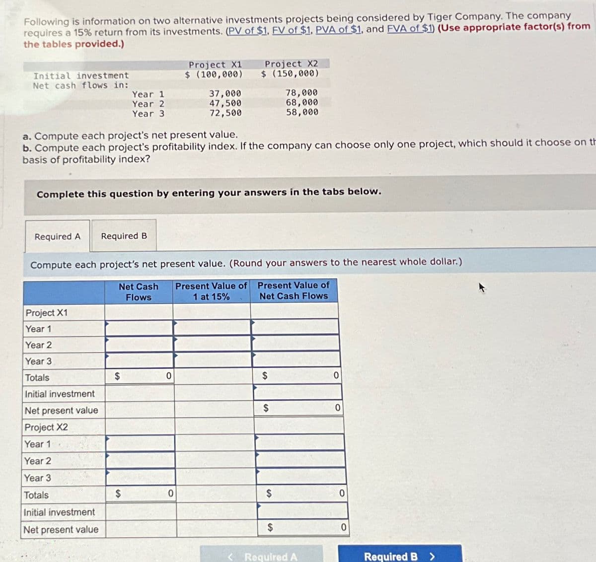 Following is information on two alternative investments projects being considered by Tiger Company. The company
requires a 15% return from its investments. (PV of $1, FV of $1, PVA of $1, and FVA of $1) (Use appropriate factor(s) from
the tables provided.)
Project X1
Initial investment
$ (100,000)
Net cash flows in:
Year 1
37,000
Year 2
Year 3
47,500
72,500
Project X2
$ (150,000)
78,000
68,000
58,000
a. Compute each project's net present value.
b. Compute each project's profitability index. If the company can choose only one project, which should it choose on th
basis of profitability index?
Complete this question by entering your answers in the tabs below.
Required A Required B
Compute each project's net present value. (Round your answers to the nearest whole dollar.)
Net Cash
Present Value of Present Value of
Flows
1 at 15%
Net Cash Flows
Project X1
Year 1
Year 2
Year 3
Totals
Initial investment
Net present value
$
0
$
0
$
0
Project X2
Year 1
Year 2
Year 3
Totals
$
0
$
EA
Initial investment
Net present value
<Required A
0
0
Required B
>