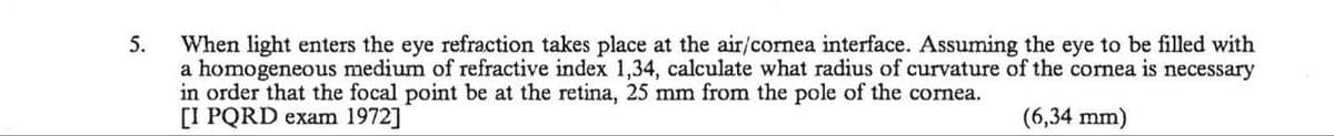 5.
When light enters the eye refraction takes place at the air/cornea interface. Assuming the eye to be filled with
a homogeneous medium of refractive index 1,34, calculate what radius of curvature of the cornea is necessary
in order that the focal point be at the retina, 25 mm from the pole of the cornea.
[I PQRD exam 1972]
(6,34 mm)