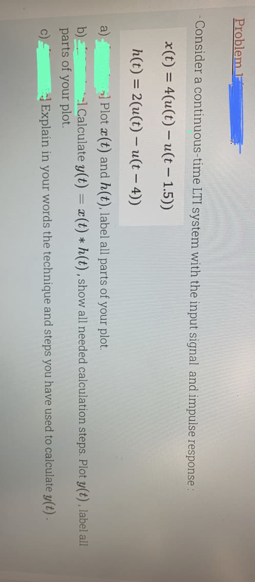 Problem 1
Consider a continuous-time LTI system with the input signal and impulse response:
x(t) = 4(u(t)- u(t-1.5))
h(t) = 2(u(t) - u(t - 4))
>] Plot x(t) and h(t), label all parts of your plot.
b)
el Calculate y(t) = x(t) * h(t), show all needed calculation steps. Plot y(t), label all
parts of your plot.
C)
Explain in your words the technique and steps you have used to calculate y(t).