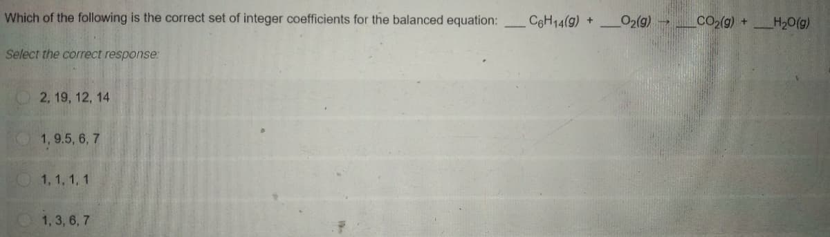 Which of the following is the correct set of integer coefficients for the balanced equation:
C&H14(9) +
_O2(g)→
CO2(g) +H20(g)
Select the correct response:
2, 19, 12, 14
1, 9.5, 6, 7
1,1, 1, 1
1, 3 , 6, 7
