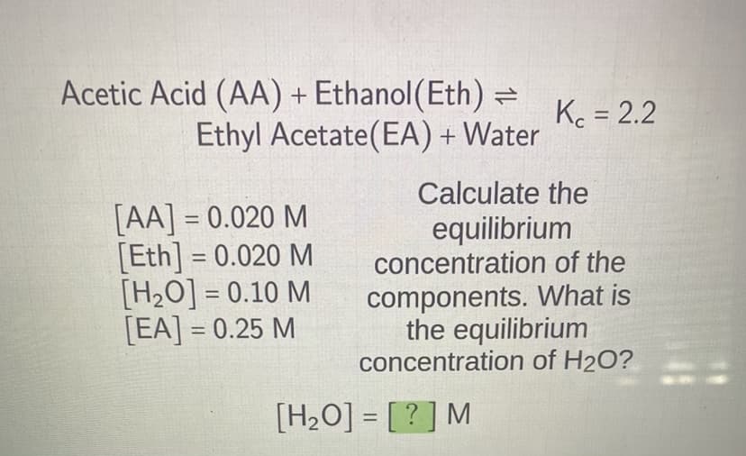 Acetic Acid (AA) + Ethanol (Eth) =
Ethyl Acetate (EA) + Water
[AA] = 0.020 M
[Eth] = 0.020 M
[H₂O] = 0.10 M
[EA] = 0.25 M
Kc = 2.2
Calculate the
equilibrium
concentration of the
components. What is
the equilibrium
concentration of H₂O?
[H₂O] = [?] M