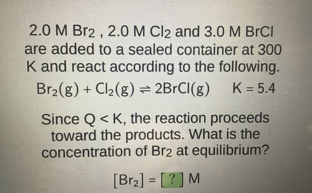 2.0 M Br2, 2.0 M Cl2 and 3.0 M BrCl
are added to a sealed container at 300
K and react according to the following.
Br₂(g) + Cl₂(g) = 2BrCl(g) K = 5.4
Since Q< K, the reaction proceeds
toward the products. What is the
concentration of Br2 at equilibrium?
[Br₂] = [?] M