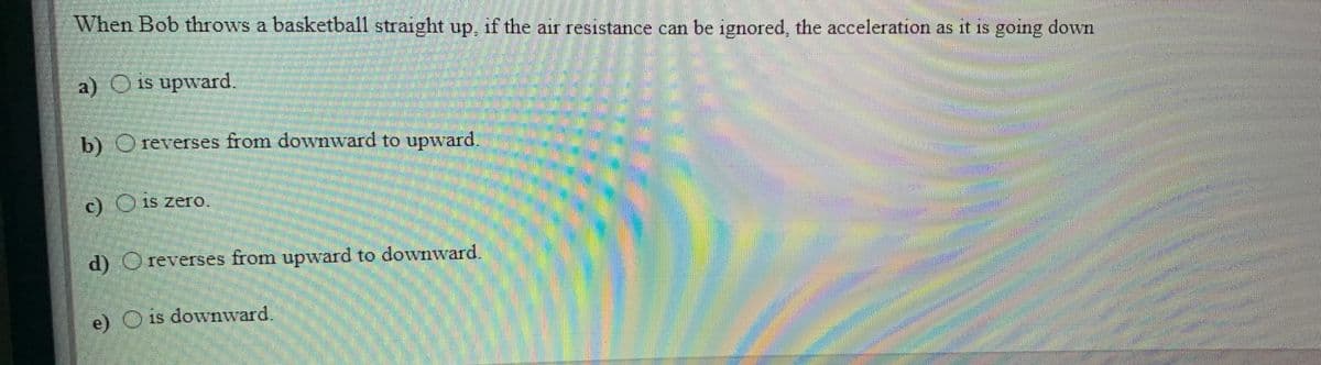 When Bob throws a basketball straight up, if the air resistance can be ignored, the acceleration as it is going down
a) O is upward.
b) O reverses from downward to upward.
c) Ois zero.
d) O reverses from upward to downward.
e) O is downward.
1S
