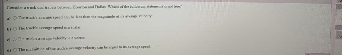 Consider a truck that travels between Houston and Dallas. Which of the following statements is not true?
a) O The truck's average speed can be less than the magnitude of its average velocity.
b) O The truck's average speed is a scalar.
An
c) O The truck's average velocity is a vector.
d) O The magnitude of the truck's average velocity can be equal to its average speed.
