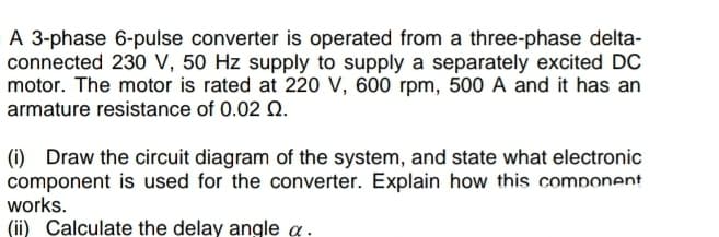A 3-phase 6-pulse converter is operated from a three-phase delta-
connected 230 V, 50 Hz supply to supply a separately excited DC
motor. The motor is rated at 220 V, 600 rpm, 500 A and it has an
armature resistance of 0.02 0.
(i) Draw the circuit diagram of the system, and state what electronic
component is used for the converter. Explain how this component
works.
(ii) Calculate the delay angle a.
