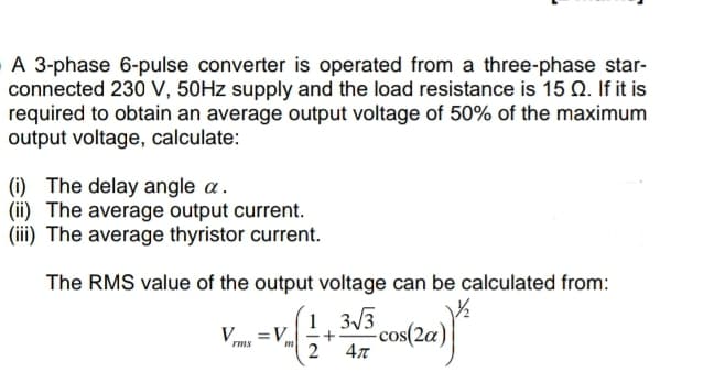 A 3-phase 6-pulse converter is operated from a three-phase star-
connected 230 V, 50Hz supply and the load resistance is 15 Q. If it is
required to obtain an average output voltage of 50% of the maximum
output voltage, calculate:
(i) The delay angle a.
(ii) The average output current.
(iii) The average thyristor current.
The RMS value of the output voltage can be calculated from:
V=V_
=V. (2 + 3√3 cos(20)
4π