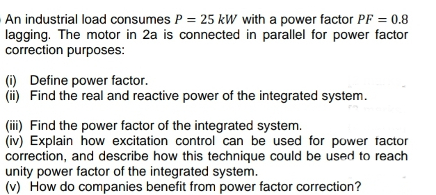 An industrial load consumes P = 25 kW with a power factor PF = 0.8
lagging. The motor in 2a is connected in parallel for power factor
correction purposes:
(i) Define power factor.
(ii) Find the real and reactive power of the integrated system.
(iii) Find the power factor of the integrated system.
(iv) Explain how excitation control can be used for power factor
correction, and describe how this technique could be used to reach
unity power factor of the integrated system.
(v) How do companies benefit from power factor correction?