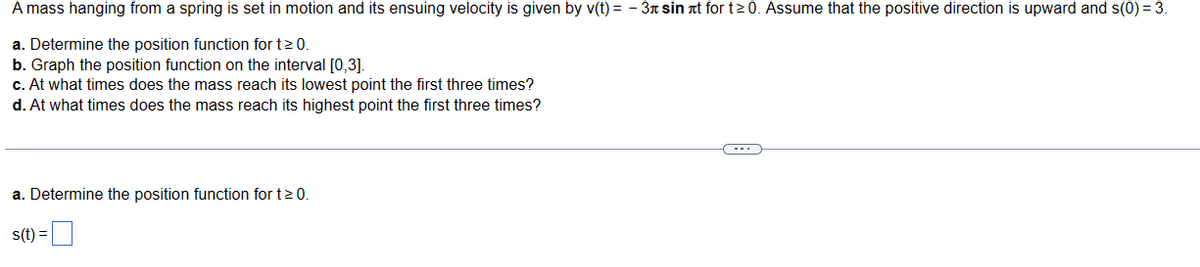 A mass hanging from a spring is set in motion and its ensuing velocity is given by v(t)= -3 sin it for t≥0. Assume that the positive direction is upward and s(0) = 3.
a. Determine the position function for t≥ 0.
b. Graph the position function on the interval [0,3].
c. At what times does the mass reach its lowest point the first three times?
d. At what times does the mass reach its highest point the first three times?
a. Determine the position function for t≥ 0.
s(t) =