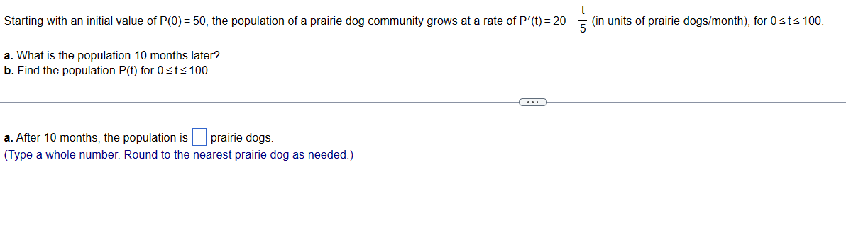 t
Starting with an initial value of P(0) = 50, the population of a prairie dog community grows at a rate of P'(t) = 20-
(in units of prairie dogs/month), for 0 ≤t≤ 100.
a. What is the population 10 months later?
b. Find the population P(t) for 0 ≤t≤ 100.
a. After 10 months, the population is prairie dogs.
(Type a whole number. Round to the nearest prairie dog as needed.)
(...)