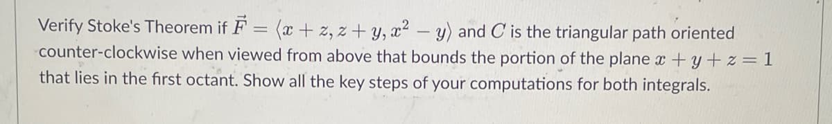 =
Verify Stoke's Theorem if F
(x+z, z+y, x² - y) and C is the triangular path oriented
counter-clockwise when viewed from above that bounds the portion of the plane x +y+z=1
that lies in the first octant. Show all the key steps of your computations for both integrals.