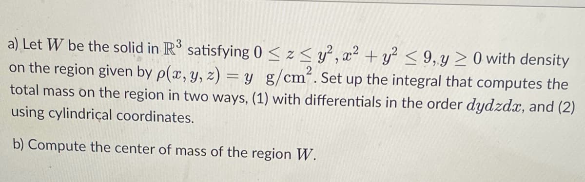 a) Let W be the solid in R³ satisfying 0 ≤ z≤ y², x² + y² ≤9, y ≥ 0 with density
on the region given by p(x, y, z) = y g/cm². Set up the integral that computes the
total mass on the region in two ways, (1) with differentials in the order dydzdx, and (2)
using cylindrical coordinates.
b) Compute the center of mass of the region W.