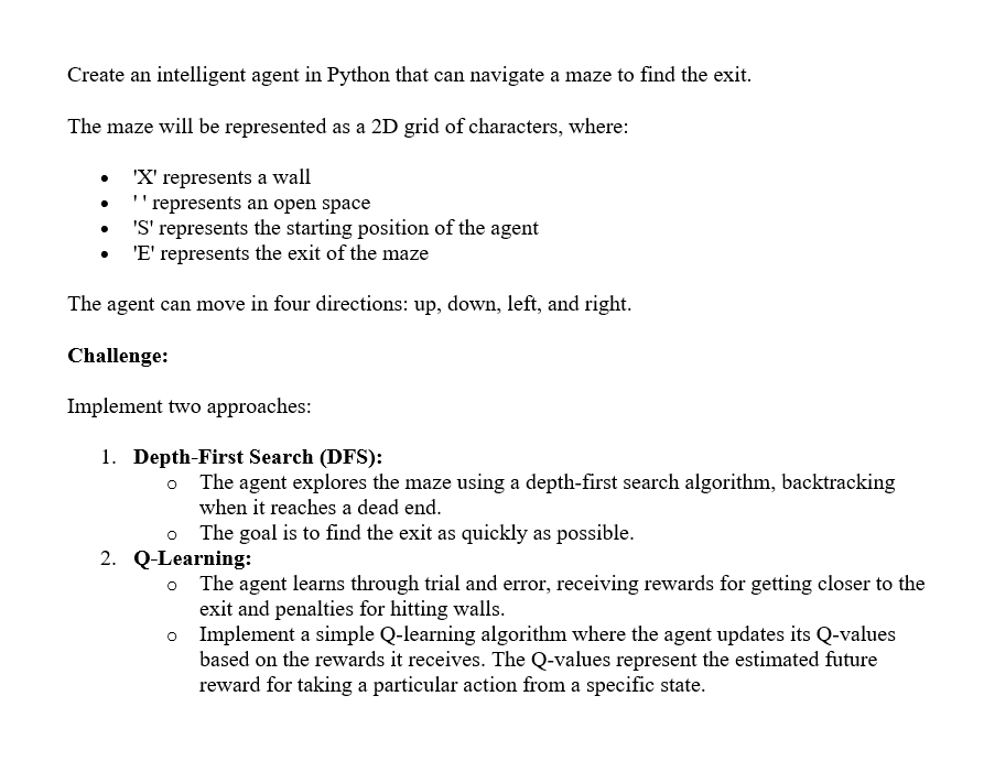 Create an intelligent agent in Python that can navigate a maze to find the exit.
The maze will be represented as a 2D grid of characters, where:
'X' represents a wall
represents an open space
'S' represents the starting position of the agent
'E' represents the exit of the maze
The agent can move in four directions: up, down, left, and right.
Challenge:
Implement two approaches:
1. Depth-First Search (DFS):
The agent explores the maze using a depth-first search algorithm, backtracking
when it reaches a dead end.
The goal is to find the exit as quickly as possible.
2. Q-Learning:
。 The agent learns through trial and error, receiving rewards for getting closer to the
exit and penalties for hitting walls.
。 Implement a simple Q-learning algorithm where the agent updates its Q-values
based on the rewards it receives. The Q-values represent the estimated future
reward for taking a particular action from a specific state.