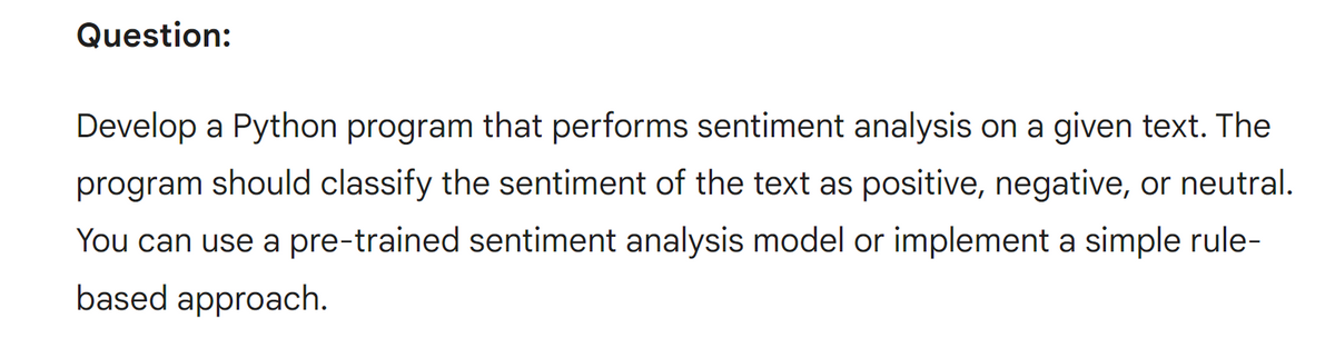 Question:
Develop a Python program that performs sentiment analysis on a given text. The
program should classify the sentiment of the text as positive, negative, or neutral.
You can use a pre-trained sentiment analysis model or implement a simple rule-
based approach.