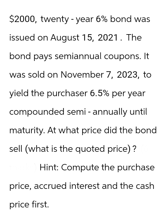 $2000, twenty-year 6% bond was
issued on August 15, 2021. The
bond pays semiannual coupons. It
was sold on November 7, 2023, to
yield the purchaser 6.5% per year
compounded semi-annually until
maturity. At what price did the bond
sell (what is the quoted price)?
Hint: Compute the purchase
price, accrued interest and the cash
price first.