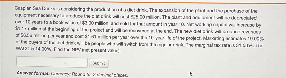 Caspian Sea Drinks is considering the production of a diet drink. The expansion of the plant and the purchase of the
equipment necessary to produce the diet drink will cost $25.00 million. The plant and equipment will be depreciated
over 10 years to a book value of $3.00 million, and sold for that amount in year 10. Net working capital will increase by
$1.17 million at the beginning of the project and will be recovered at the end. The new diet drink will produce revenues
of $8.56 million per year and cost $1.61 million per year over the 10-year life of the project. Marketing estimates 19.00%
of the buyers of the diet drink will be people who will switch from the regular drink. The marginal tax rate is 31.00%. The
WACC is 14.00%. Find the NPV (net present value).
Submit
Answer format: Currency: Round to: 2 decimal places.