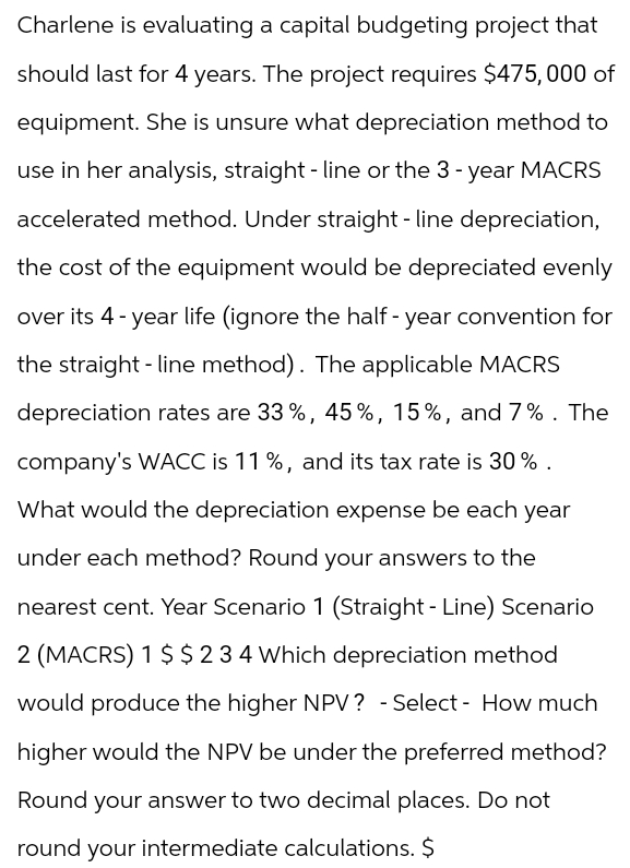 Charlene is evaluating a capital budgeting project that
should last for 4 years. The project requires $475,000 of
equipment. She is unsure what depreciation method to
use in her analysis, straight-line or the 3-year MACRS
accelerated method. Under straight-line depreciation,
the cost of the equipment would be depreciated evenly
over its 4-year life (ignore the half-year convention for
the straight-line method). The applicable MACRS
depreciation rates are 33%, 45%, 15%, and 7%. The
company's WACC is 11 %, and its tax rate is 30%.
What would the depreciation expense be each year
under each method? Round your answers to the
nearest cent. Year Scenario 1 (Straight - Line) Scenario
2 (MACRS) 1 $ $ 234 Which depreciation method
would produce the higher NPV? -Select- How much
higher would the NPV be under the preferred method?
Round your answer to two decimal places. Do not
round your intermediate calculations. $