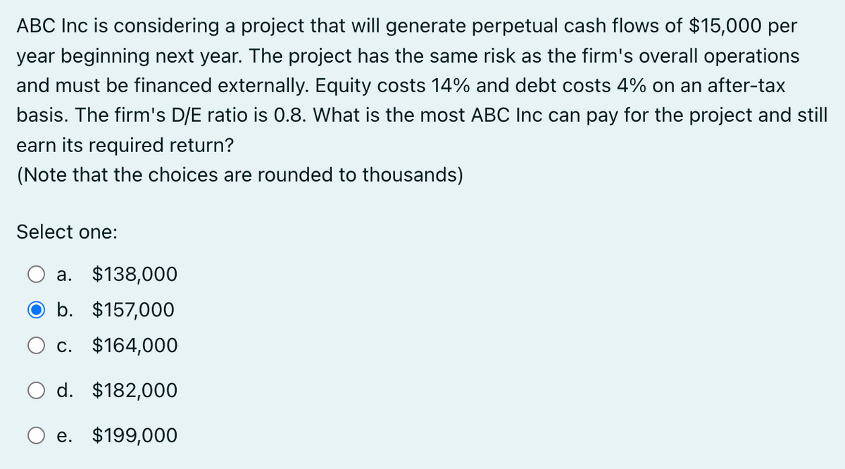 ABC Inc is considering a project that will generate perpetual cash flows of $15,000 per
year beginning next year. The project has the same risk as the firm's overall operations
and must be financed externally. Equity costs 14% and debt costs 4% on an after-tax
basis. The firm's D/E ratio is 0.8. What is the most ABC Inc can pay for the project and still
earn its required return?
(Note that the choices are rounded to thousands)
Select one:
a. $138,000
b. $157,000
c. $164,000
○ d. $182,000
e. $199,000