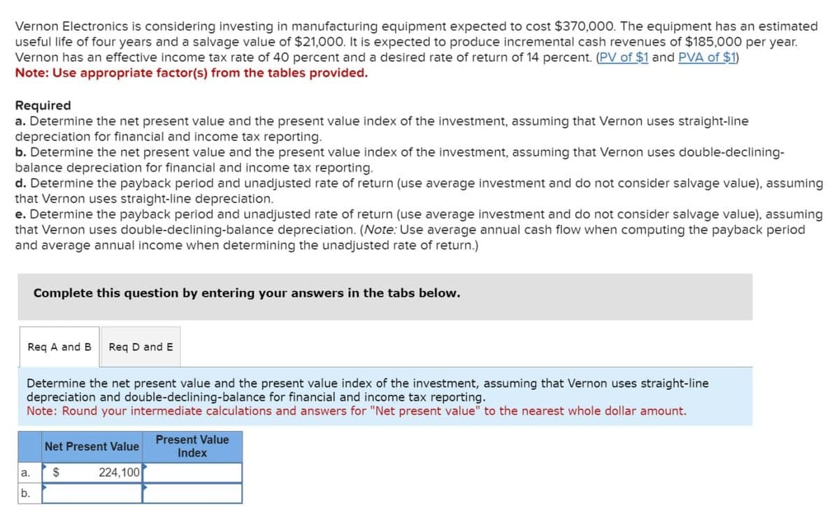 Vernon Electronics is considering Investing in manufacturing equipment expected to cost $370,000. The equipment has an estimated
useful life of four years and a salvage value of $21,000. It is expected to produce incremental cash revenues of $185,000 per year.
Vernon has an effective income tax rate of 40 percent and a desired rate of return of 14 percent. (PV of $1 and PVA of $1)
Note: Use appropriate factor(s) from the tables provided.
Required
a. Determine the net present value and the present value index of the investment, assuming that Vernon uses straight-line
depreciation for financial and income tax reporting.
b. Determine the net present value and the present value index of the investment, assuming that Vernon uses double-declining-
balance depreciation for financial and income tax reporting.
d. Determine the payback period and unadjusted rate of return (use average investment and do not consider salvage value), assuming
that Vernon uses straight-line depreciation.
e. Determine the payback period and unadjusted rate of return (use average investment and do not consider salvage value), assuming
that Vernon uses double-declining-balance depreciation. (Note: Use average annual cash flow when computing the payback period
and average annual income when determining the unadjusted rate of return.)
Complete this question by entering your answers in the tabs below.
Req A and B Req D and E
Determine the net present value and the present value index of the investment, assuming that Vernon uses straight-line
depreciation and double-declining-balance for financial and income tax reporting.
Note: Round your intermediate calculations and answers for "Net present value" to the nearest whole dollar amount.
Net Present Value
Present Value
Index
a.
$
b.
224,100