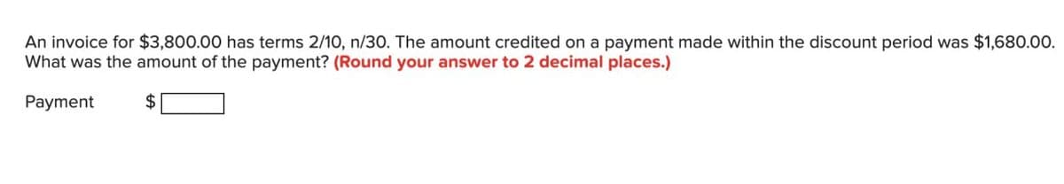 An invoice for $3,800.00 has terms 2/10, n/30. The amount credited on a payment made within the discount period was $1,680.00.
What was the amount of the payment? (Round your answer to 2 decimal places.)
Payment